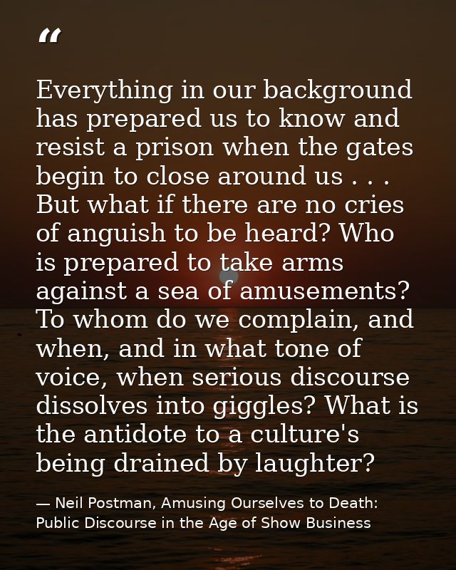 Everything in our background has prepared us to know and resist a prison when the gates begin to close around us . . . B — Neil Postman, Amusing Ourselves to Death: Public Discourse in the Age of Show Business