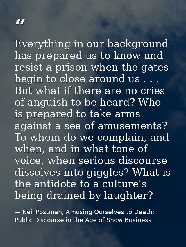 Everything in our background has prepared us to know and resist a prison when the gates begin to close around us . . . B — Neil Postman, Amusing Ourselves to Death: Public Discourse in the Age of Show Business