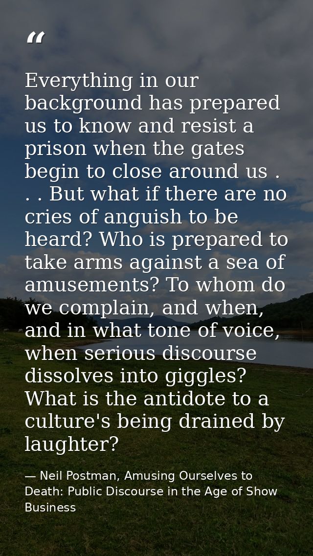Everything in our background has prepared us to know and resist a prison when the gates begin to close around us . . . B — Neil Postman, Amusing Ourselves to Death: Public Discourse in the Age of Show Business