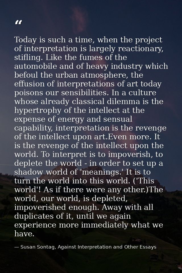 Today is such a time, when the project of interpretation is largely reactionary, stifling. Like the fumes of the automob — Susan Sontag, Against Interpretation and Other Essays