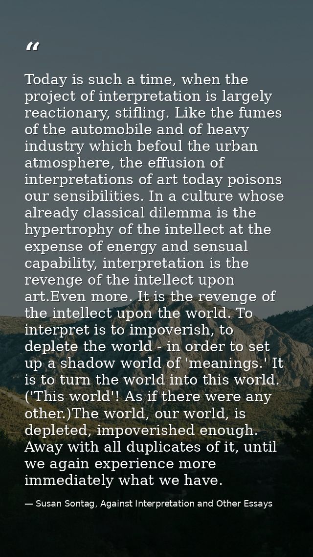 Today is such a time, when the project of interpretation is largely reactionary, stifling. Like the fumes of the automob — Susan Sontag, Against Interpretation and Other Essays