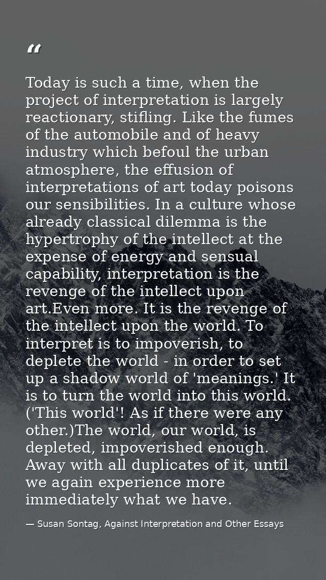 Today is such a time, when the project of interpretation is largely reactionary, stifling. Like the fumes of the automob — Susan Sontag, Against Interpretation and Other Essays