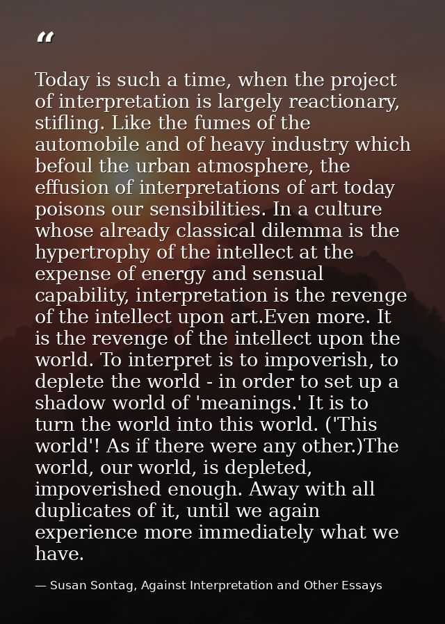 Today is such a time, when the project of interpretation is largely reactionary, stifling. Like the fumes of the automob — Susan Sontag, Against Interpretation and Other Essays