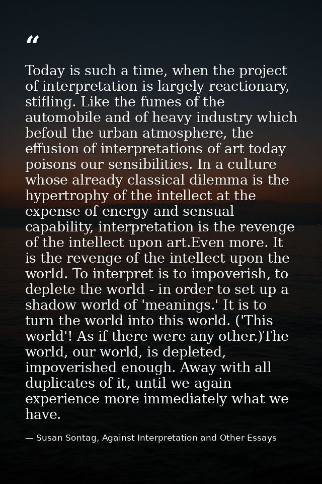 Today is such a time, when the project of interpretation is largely reactionary, stifling. Like the fumes of the automob — Susan Sontag, Against Interpretation and Other Essays