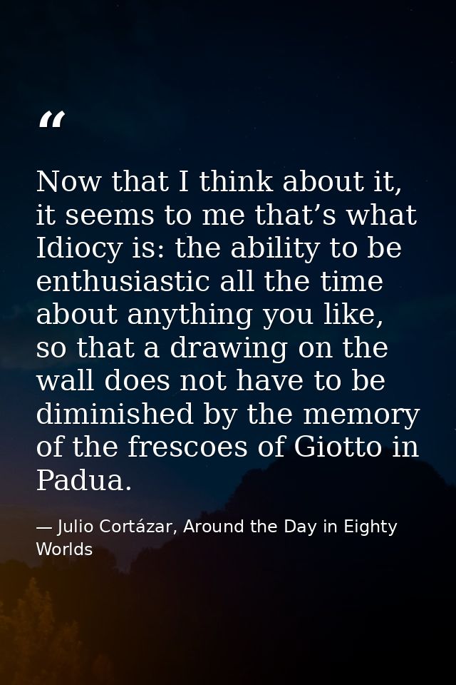 Now that I think about it, it seems to me that’s what Idiocy is: the ability to be enthusiastic all the time about anyth — Julio Cortázar, Around the Day in Eighty Worlds