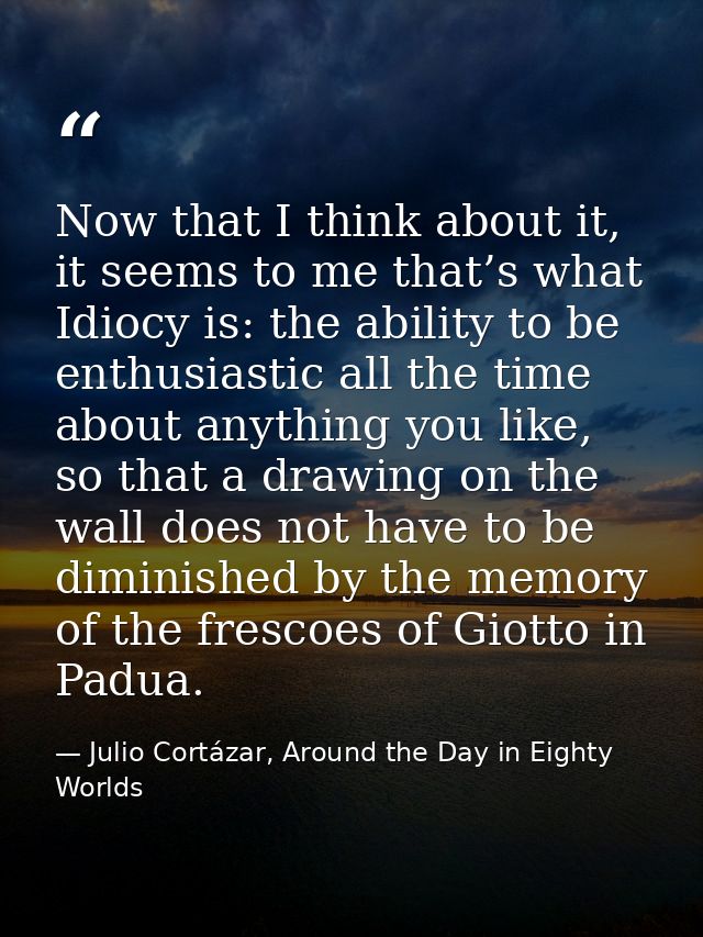 Now that I think about it, it seems to me that’s what Idiocy is: the ability to be enthusiastic all the time about anyth — Julio Cortázar, Around the Day in Eighty Worlds