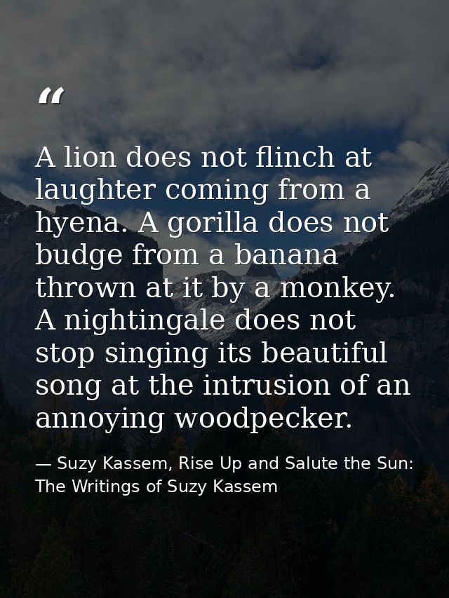 A lion does not flinch at laughter coming from a hyena. A gorilla does not budge from a banana thrown at it by a monkey. — Suzy Kassem, Rise Up and Salute the Sun: The Writings of Suzy Kassem