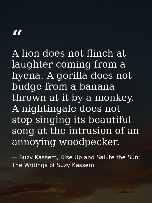 A lion does not flinch at laughter coming from a hyena. A gorilla does not budge from a banana thrown at it by a monkey. — Suzy Kassem, Rise Up and Salute the Sun: The Writings of Suzy Kassem