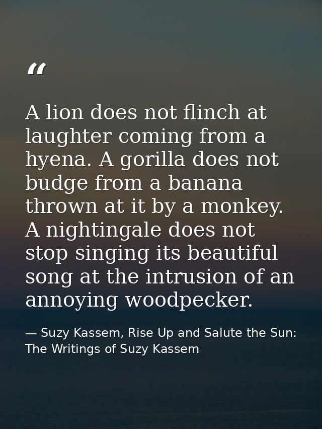 A lion does not flinch at laughter coming from a hyena. A gorilla does not budge from a banana thrown at it by a monkey. — Suzy Kassem, Rise Up and Salute the Sun: The Writings of Suzy Kassem