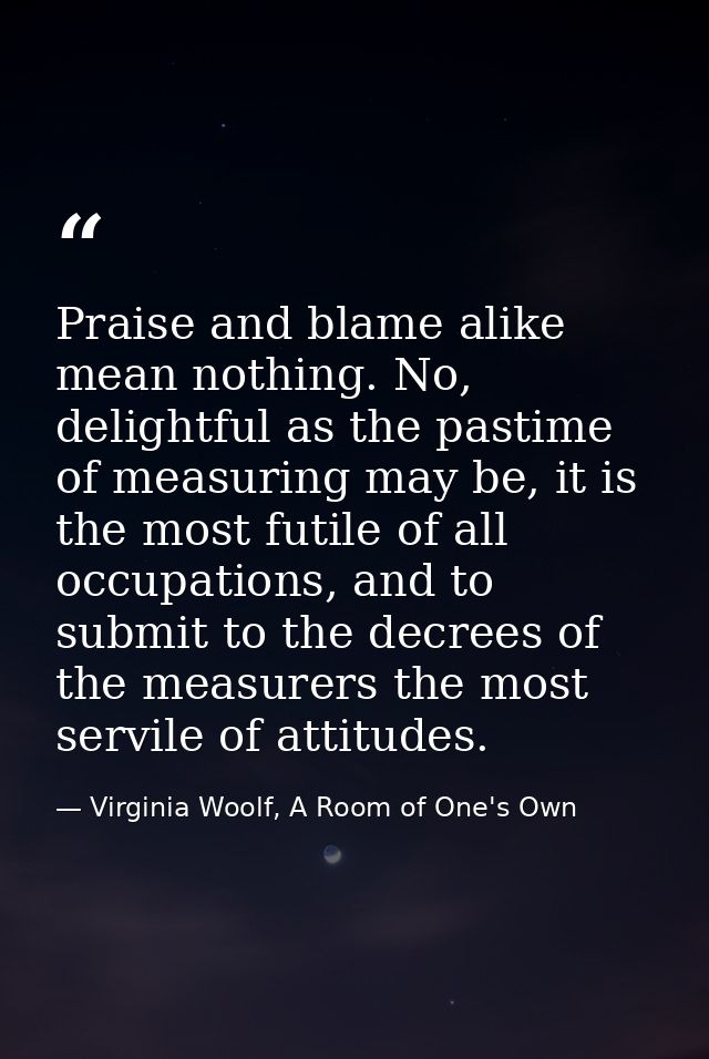 Praise and blame alike mean nothing. No, delightful as the pastime of measuring may be, it is the most futile of all occ — Virginia Woolf, A Room of One's Own