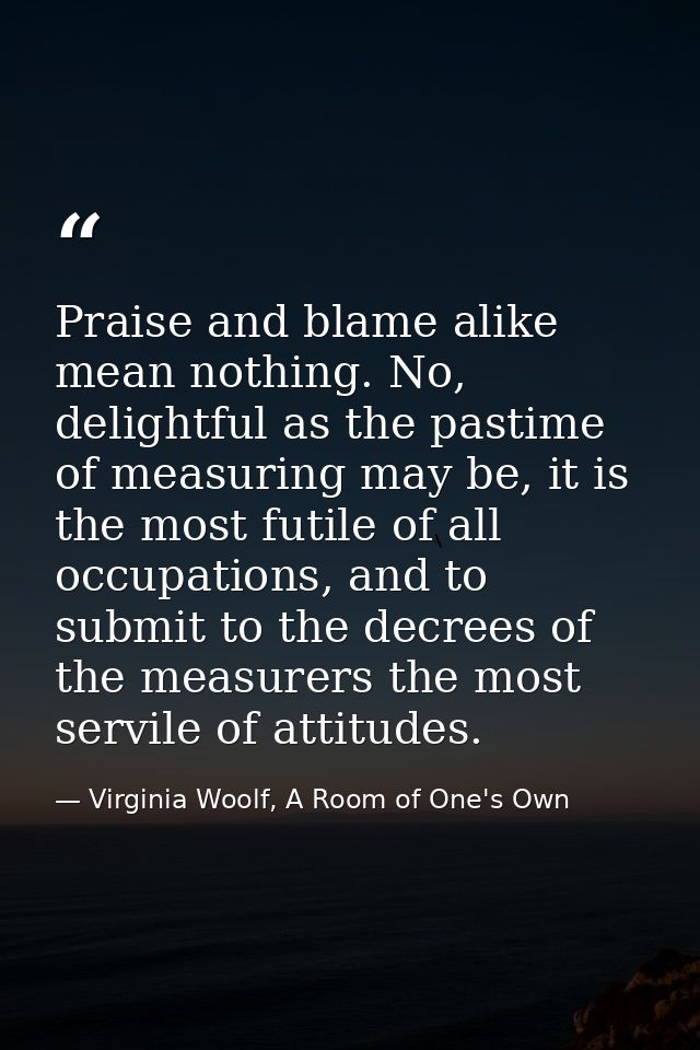 Praise and blame alike mean nothing. No, delightful as the pastime of measuring may be, it is the most futile of all occ — Virginia Woolf, A Room of One's Own