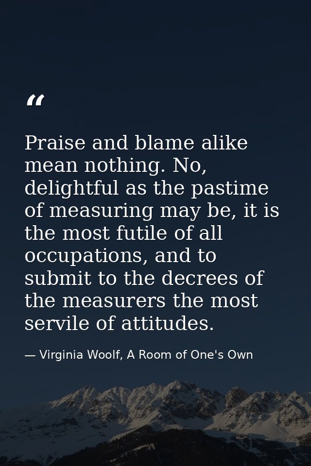 Praise and blame alike mean nothing. No, delightful as the pastime of measuring may be, it is the most futile of all occ — Virginia Woolf, A Room of One's Own