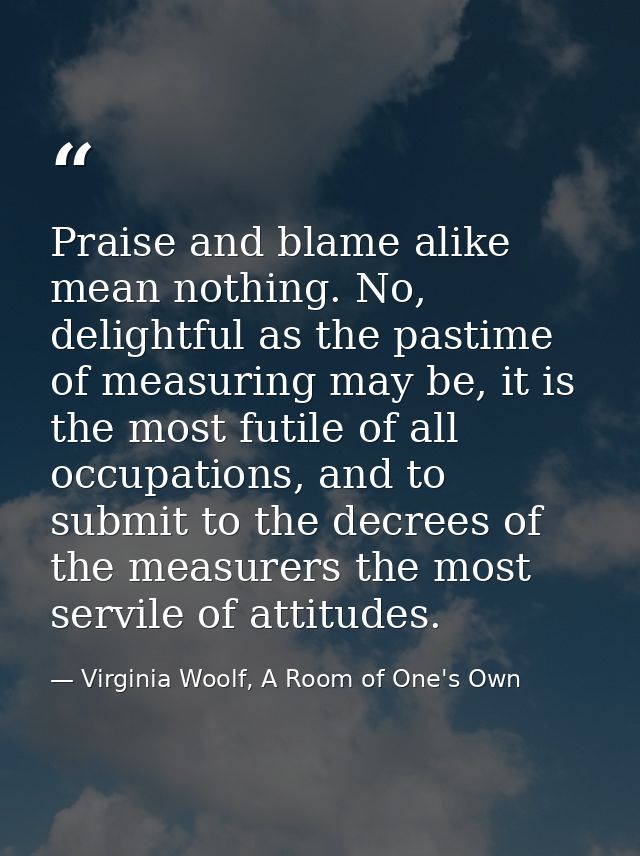 Praise and blame alike mean nothing. No, delightful as the pastime of measuring may be, it is the most futile of all occ — Virginia Woolf, A Room of One's Own
