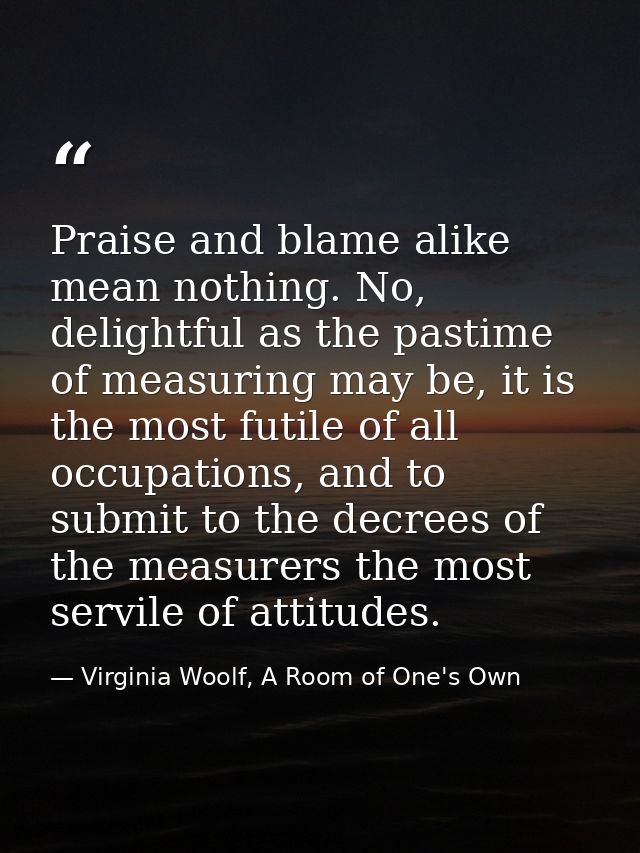 Praise and blame alike mean nothing. No, delightful as the pastime of measuring may be, it is the most futile of all occ — Virginia Woolf, A Room of One's Own
