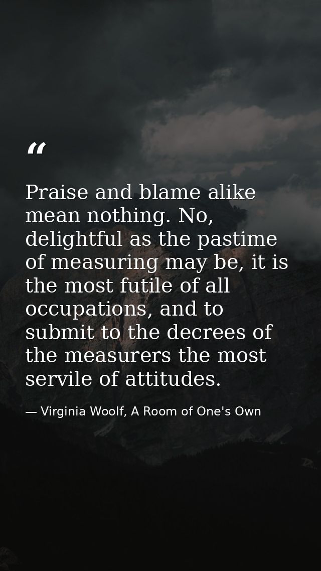 Praise and blame alike mean nothing. No, delightful as the pastime of measuring may be, it is the most futile of all occ — Virginia Woolf, A Room of One's Own