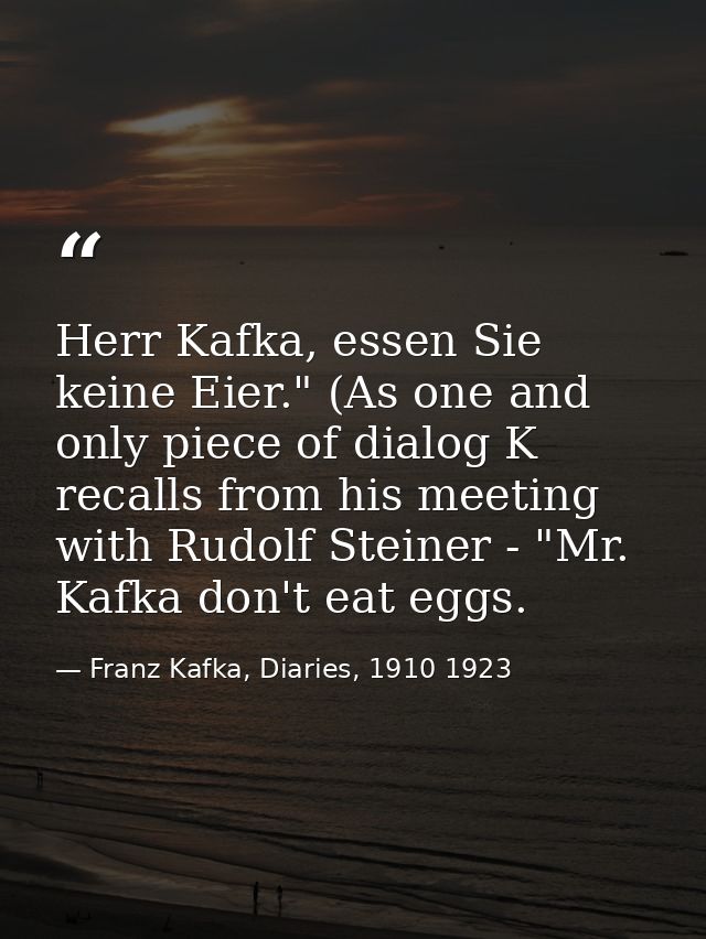 Herr Kafka, essen Sie keine Eier." (As one and only piece of dialog K recalls from his meeting with Rudolf Steiner - "Mr — Franz Kafka, Diaries, 1910 1923