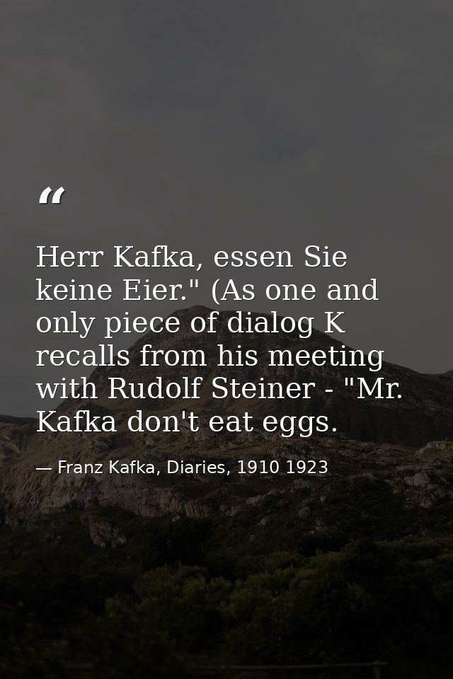 Herr Kafka, essen Sie keine Eier." (As one and only piece of dialog K recalls from his meeting with Rudolf Steiner - "Mr — Franz Kafka, Diaries, 1910 1923