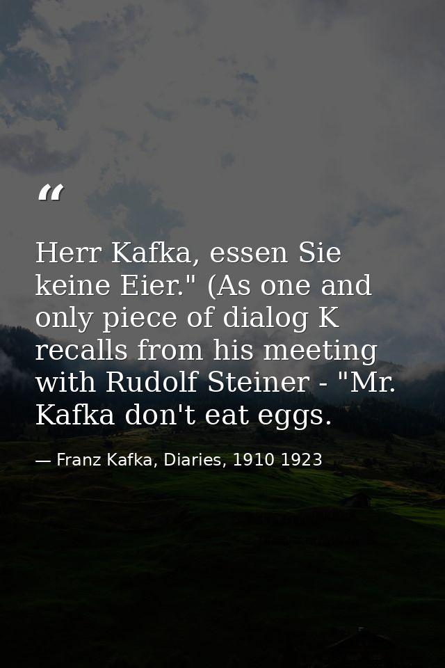 Herr Kafka, essen Sie keine Eier." (As one and only piece of dialog K recalls from his meeting with Rudolf Steiner - "Mr — Franz Kafka, Diaries, 1910 1923