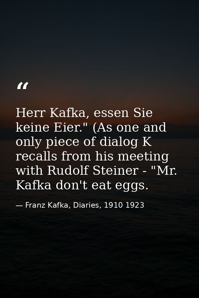Herr Kafka, essen Sie keine Eier." (As one and only piece of dialog K recalls from his meeting with Rudolf Steiner - "Mr — Franz Kafka, Diaries, 1910 1923