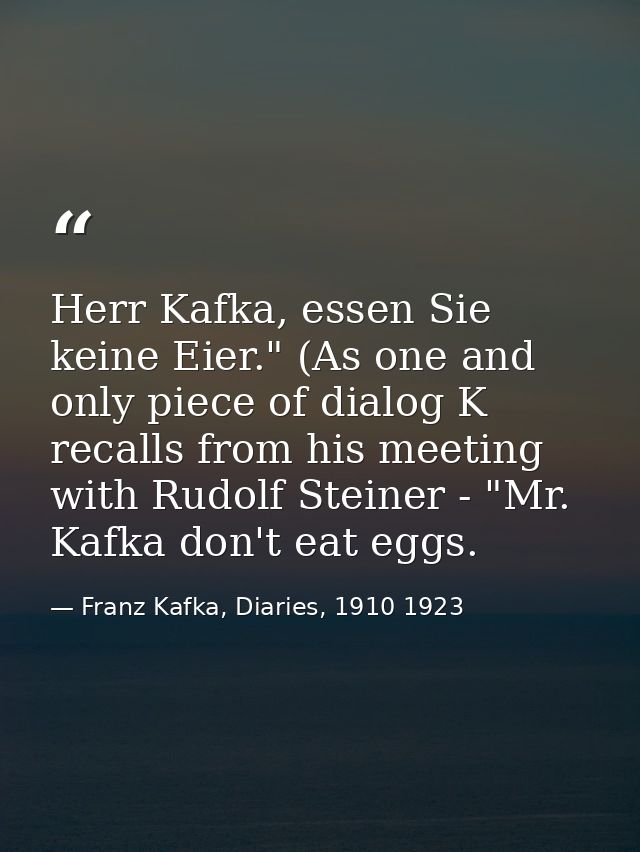 Herr Kafka, essen Sie keine Eier." (As one and only piece of dialog K recalls from his meeting with Rudolf Steiner - "Mr — Franz Kafka, Diaries, 1910 1923