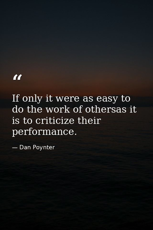 If only it were as easy to do the work of othersas it is to criticize their performance. — Dan Poynter