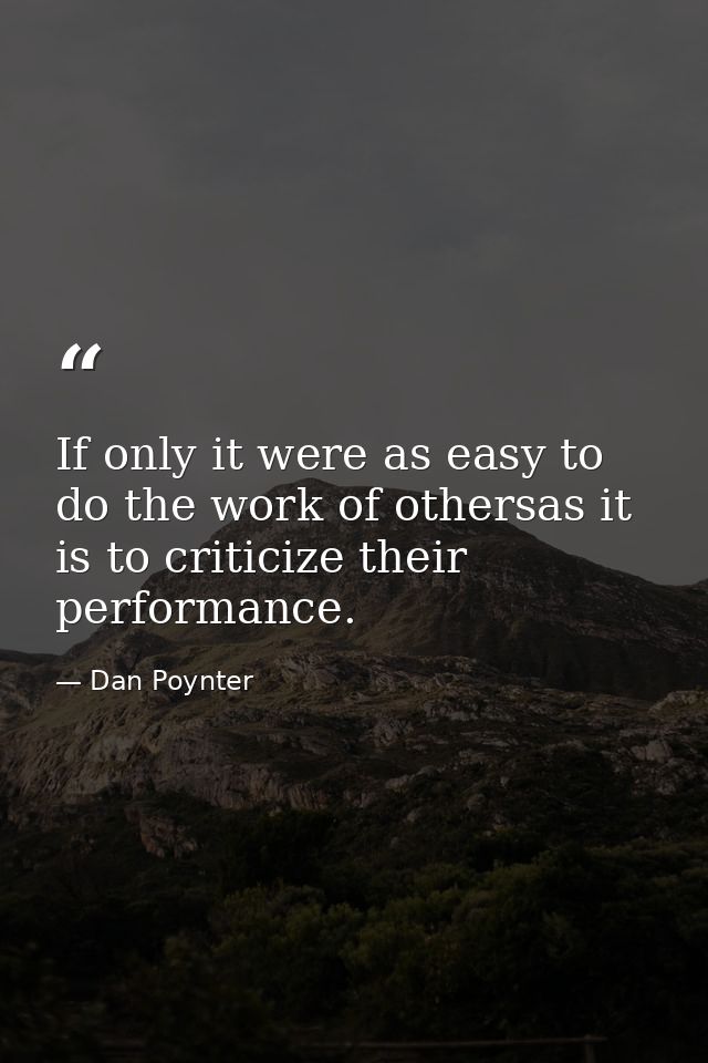 If only it were as easy to do the work of othersas it is to criticize their performance. — Dan Poynter