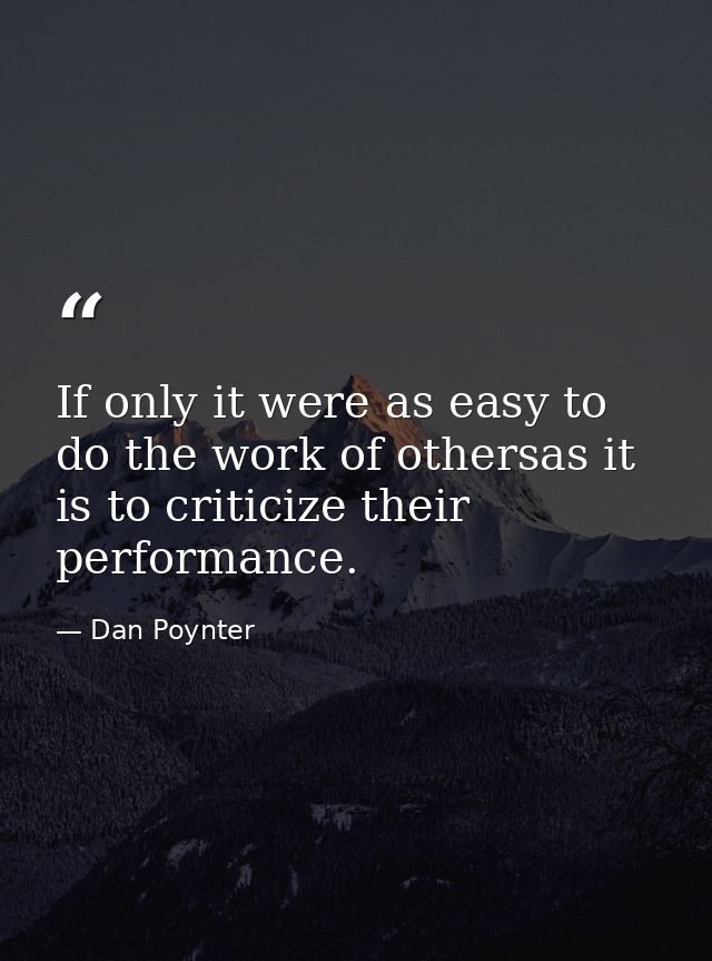 If only it were as easy to do the work of othersas it is to criticize their performance. — Dan Poynter