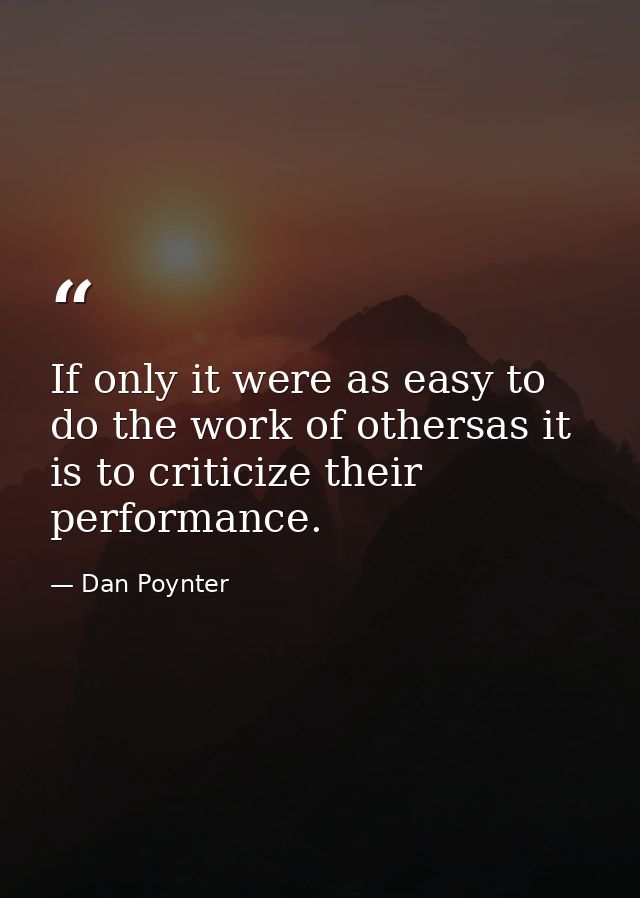 If only it were as easy to do the work of othersas it is to criticize their performance. — Dan Poynter