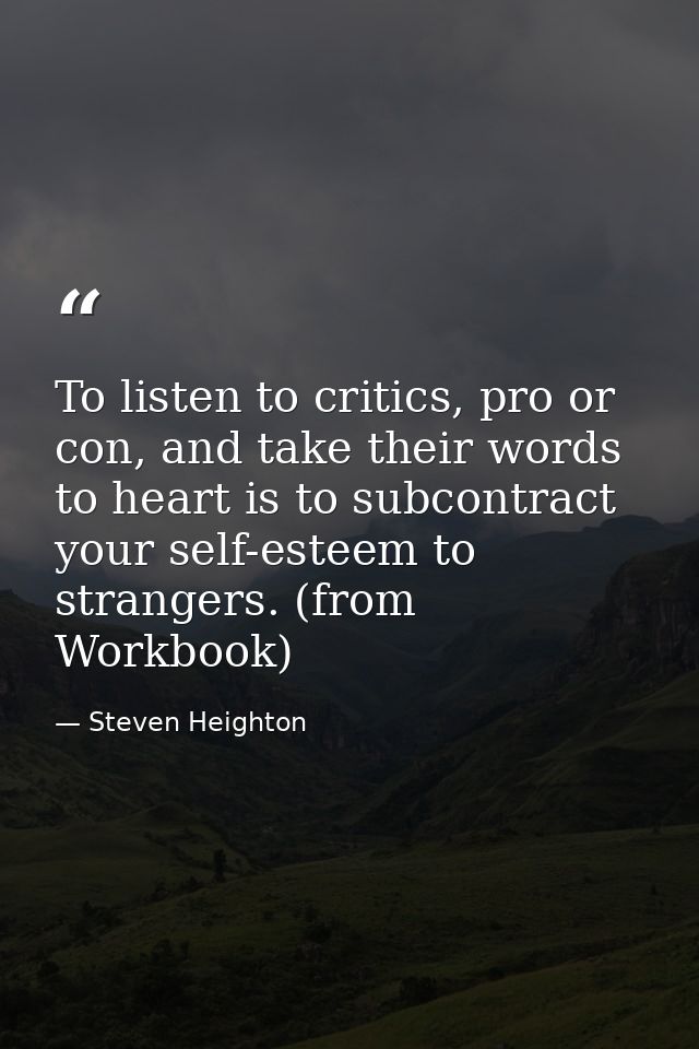 To listen to critics, pro or con, and take their words to heart is to subcontract your self-esteem to strangers. (from W — Steven Heighton