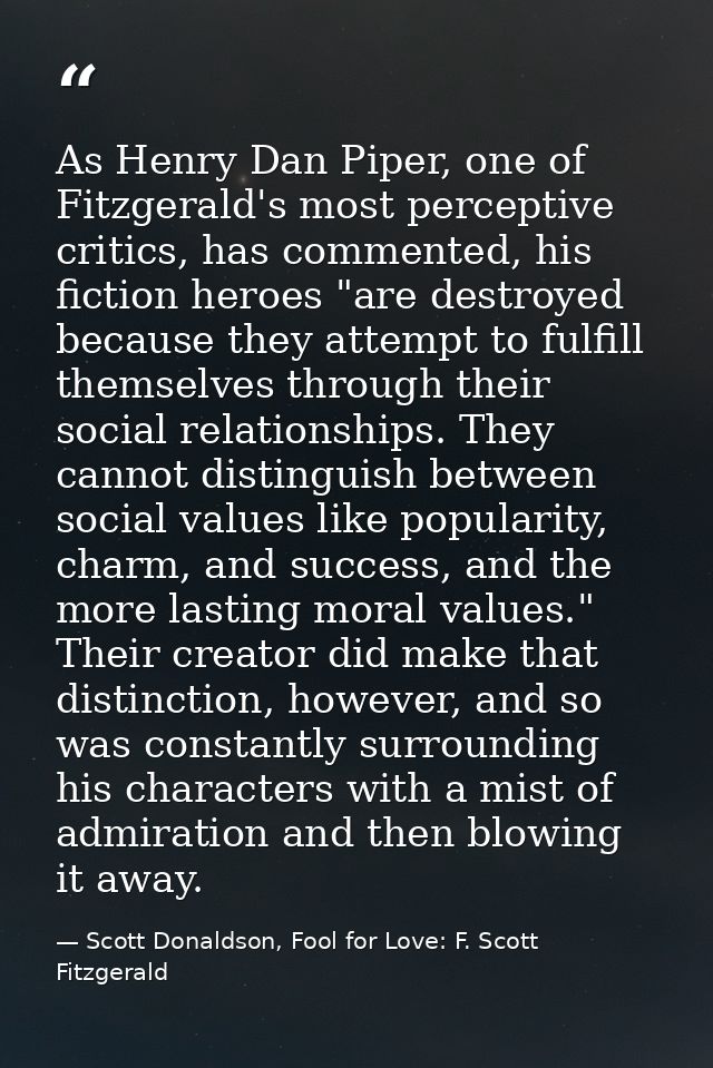As Henry Dan Piper, one of Fitzgerald's most perceptive critics, has commented, his fiction heroes "are destroyed becaus — Scott Donaldson, Fool for Love: F. Scott Fitzgerald