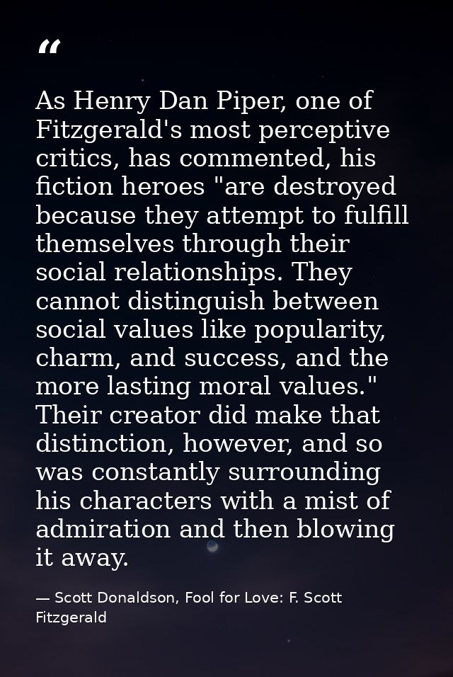 As Henry Dan Piper, one of Fitzgerald's most perceptive critics, has commented, his fiction heroes "are destroyed becaus — Scott Donaldson, Fool for Love: F. Scott Fitzgerald