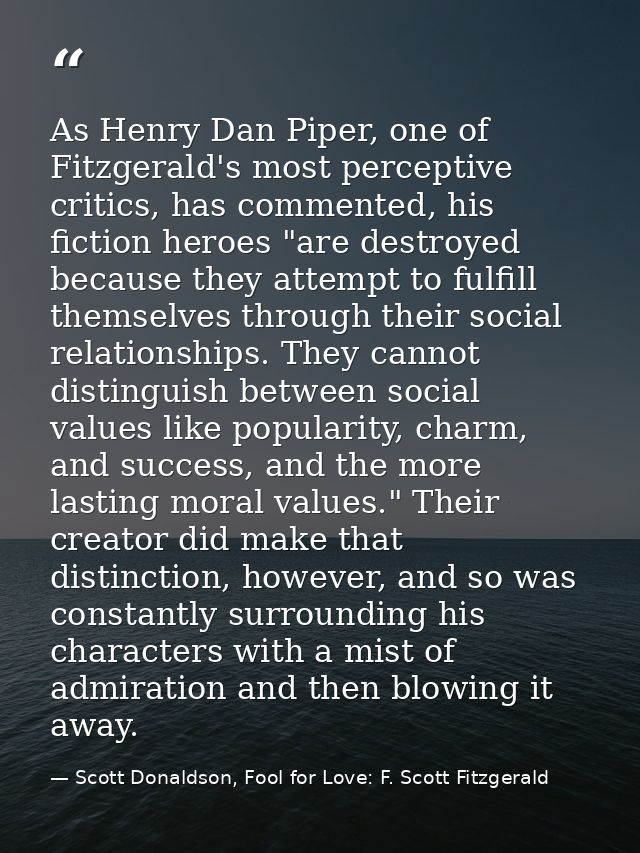 As Henry Dan Piper, one of Fitzgerald's most perceptive critics, has commented, his fiction heroes "are destroyed becaus — Scott Donaldson, Fool for Love: F. Scott Fitzgerald