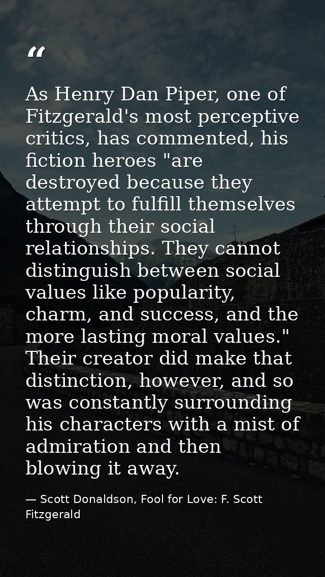 As Henry Dan Piper, one of Fitzgerald's most perceptive critics, has commented, his fiction heroes "are destroyed becaus — Scott Donaldson, Fool for Love: F. Scott Fitzgerald