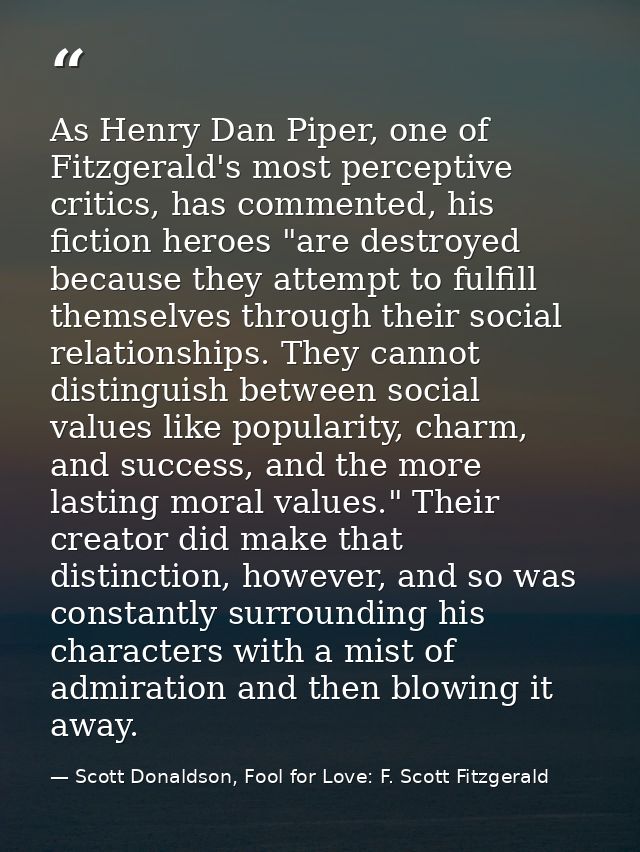 As Henry Dan Piper, one of Fitzgerald's most perceptive critics, has commented, his fiction heroes "are destroyed becaus — Scott Donaldson, Fool for Love: F. Scott Fitzgerald