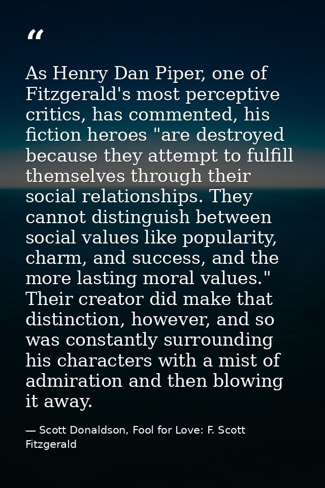 As Henry Dan Piper, one of Fitzgerald's most perceptive critics, has commented, his fiction heroes "are destroyed becaus — Scott Donaldson, Fool for Love: F. Scott Fitzgerald