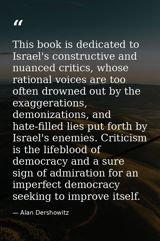 This book is dedicated to Israel's constructive and nuanced critics, whose rational voices are too often drowned out by  — Alan Dershowitz