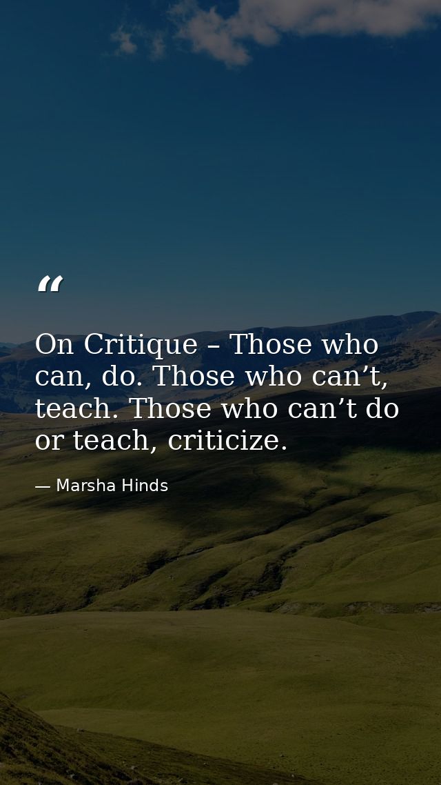 On Critique – Those who can, do. Those who can’t, teach. Those who can’t do or teach, criticize. — Marsha Hinds