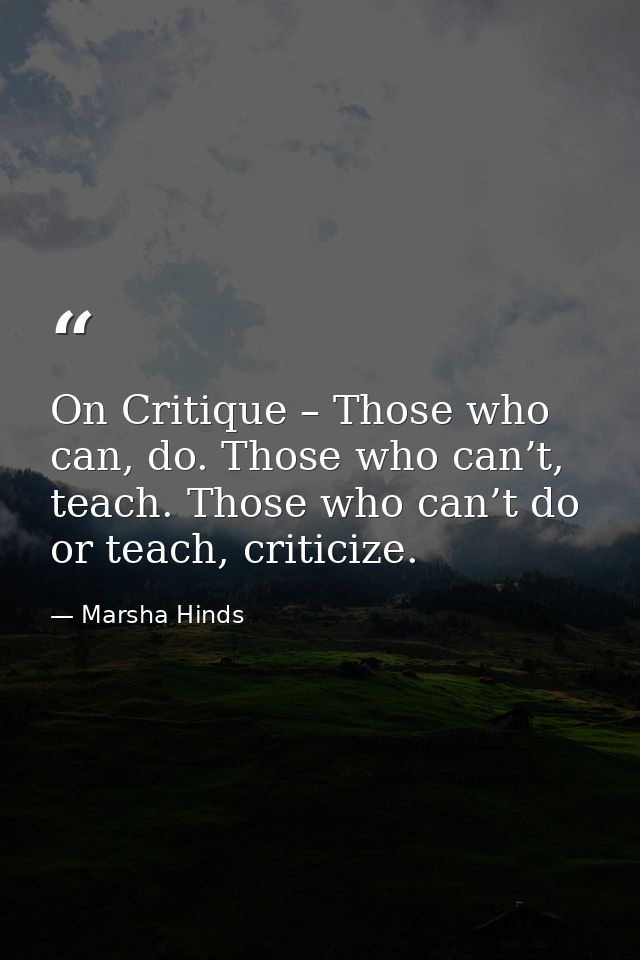 On Critique – Those who can, do. Those who can’t, teach. Those who can’t do or teach, criticize. — Marsha Hinds
