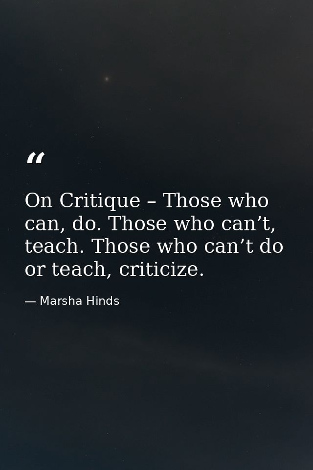 On Critique – Those who can, do. Those who can’t, teach. Those who can’t do or teach, criticize. — Marsha Hinds