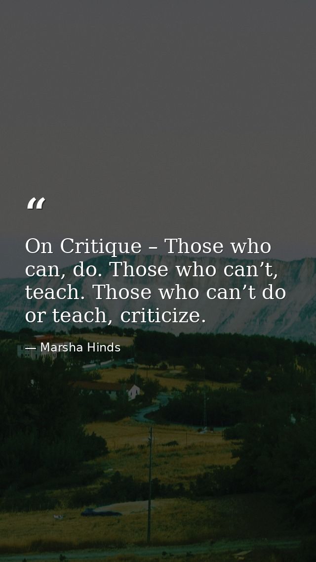 On Critique – Those who can, do. Those who can’t, teach. Those who can’t do or teach, criticize. — Marsha Hinds