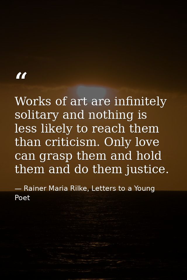 Works of art are infinitely solitary and nothing is less likely to reach them than criticism. Only love can grasp them a — Rainer Maria Rilke, Letters to a Young Poet