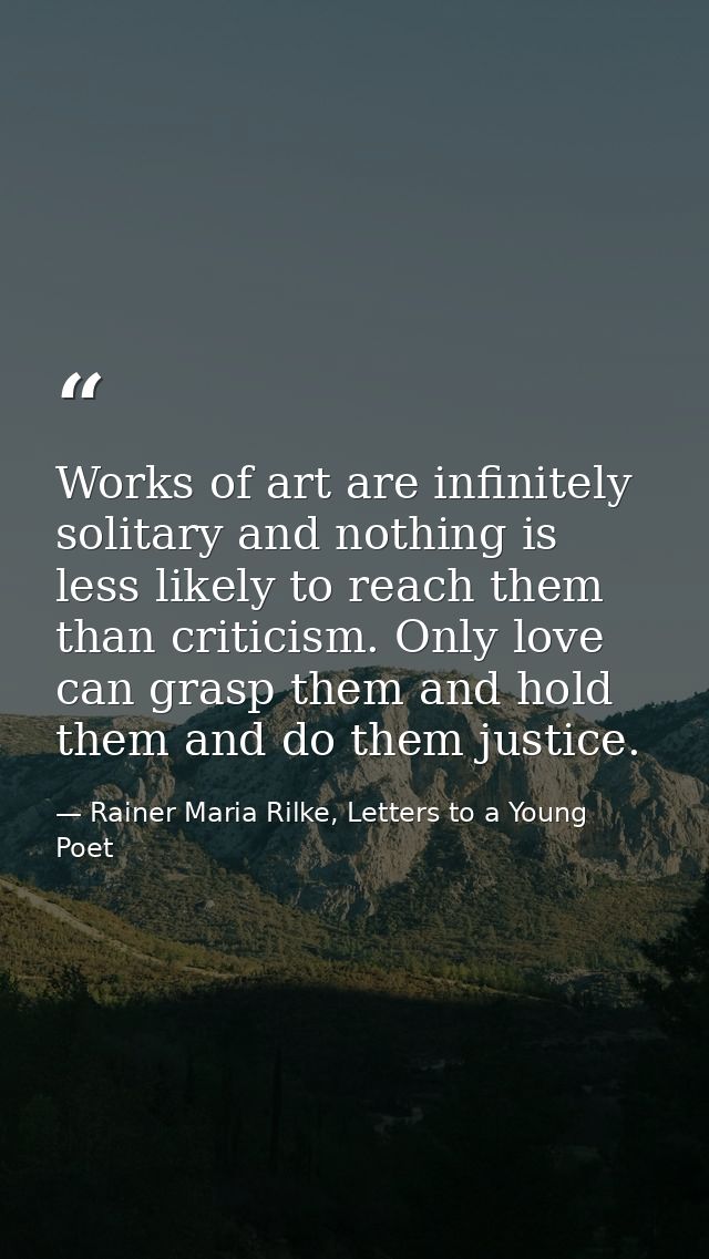 Works of art are infinitely solitary and nothing is less likely to reach them than criticism. Only love can grasp them a — Rainer Maria Rilke, Letters to a Young Poet