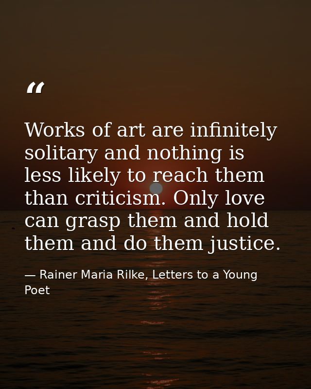 Works of art are infinitely solitary and nothing is less likely to reach them than criticism. Only love can grasp them a — Rainer Maria Rilke, Letters to a Young Poet
