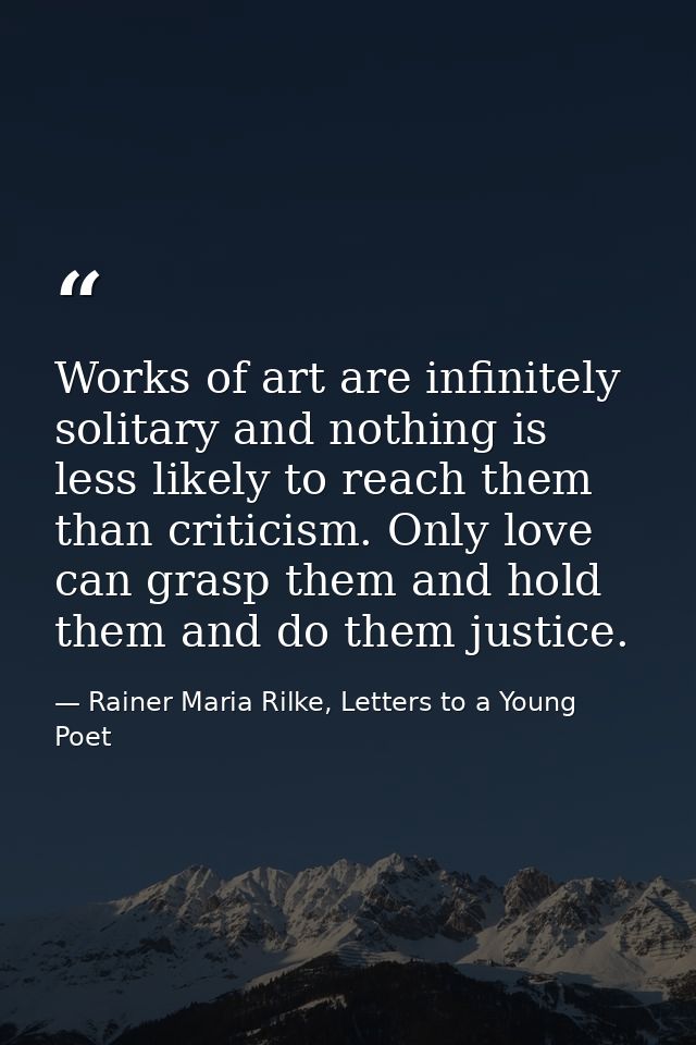 Works of art are infinitely solitary and nothing is less likely to reach them than criticism. Only love can grasp them a — Rainer Maria Rilke, Letters to a Young Poet
