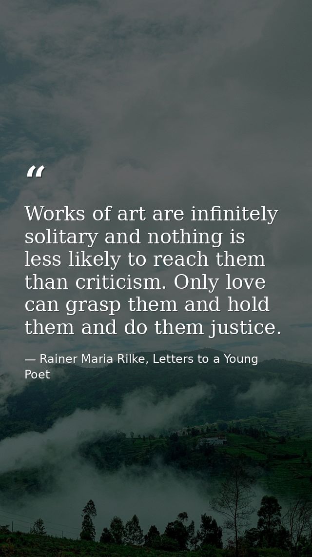 Works of art are infinitely solitary and nothing is less likely to reach them than criticism. Only love can grasp them a — Rainer Maria Rilke, Letters to a Young Poet