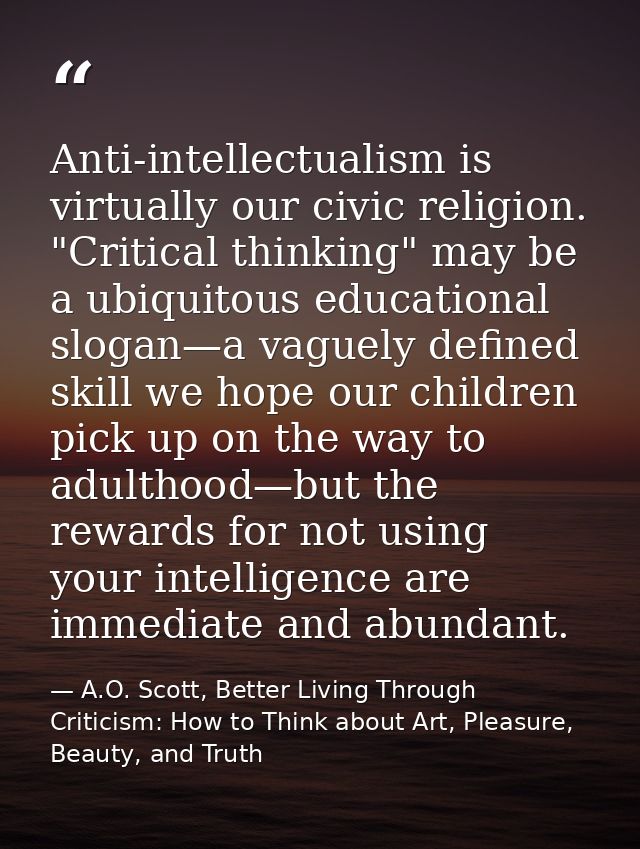 Anti-intellectualism is virtually our civic religion. "Critical thinking" may be a ubiquitous educational slogan—a vague — A.O. Scott, Better Living Through Criticism: How to Think about Art, Pleasure, Beauty, and Truth