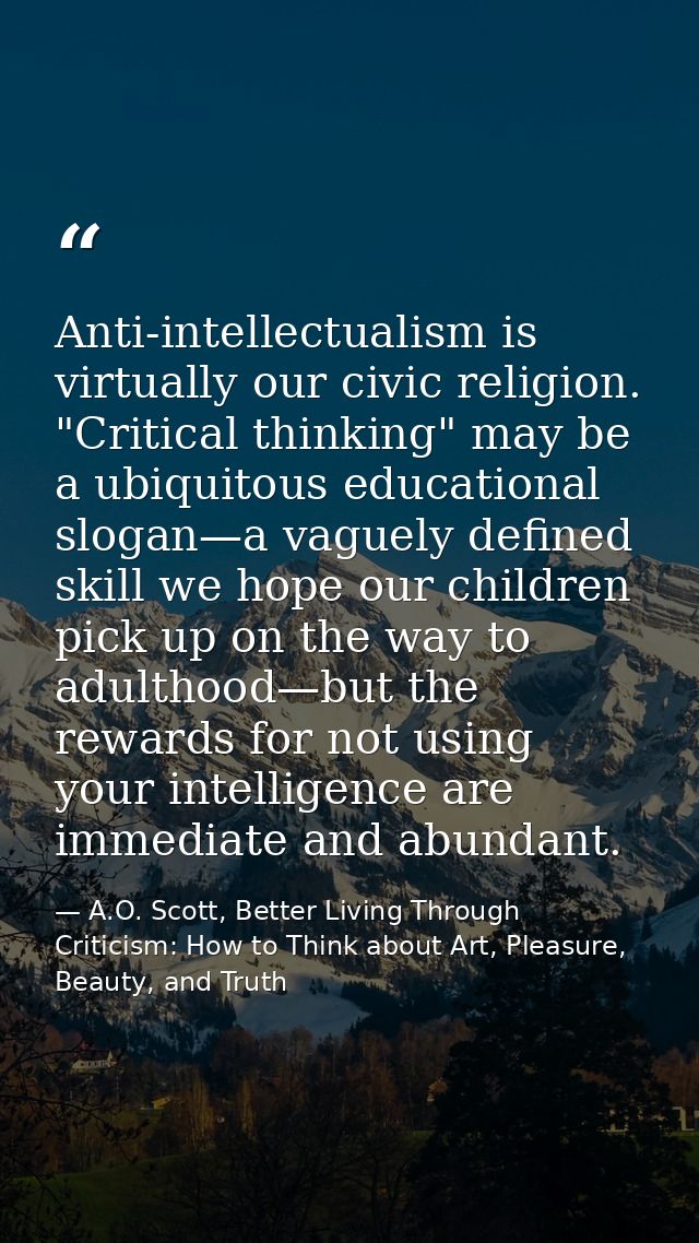 Anti-intellectualism is virtually our civic religion. "Critical thinking" may be a ubiquitous educational slogan—a vague — A.O. Scott, Better Living Through Criticism: How to Think about Art, Pleasure, Beauty, and Truth