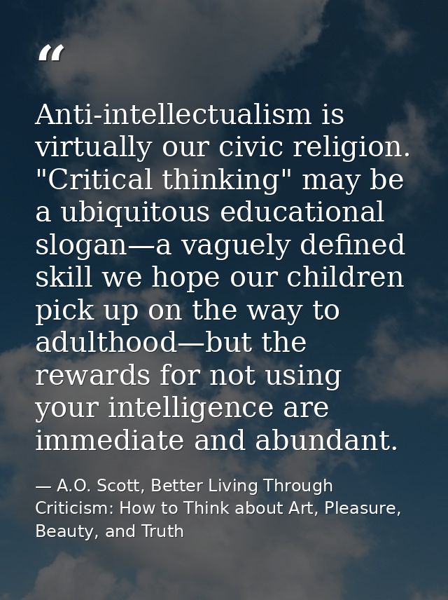 Anti-intellectualism is virtually our civic religion. "Critical thinking" may be a ubiquitous educational slogan—a vague — A.O. Scott, Better Living Through Criticism: How to Think about Art, Pleasure, Beauty, and Truth