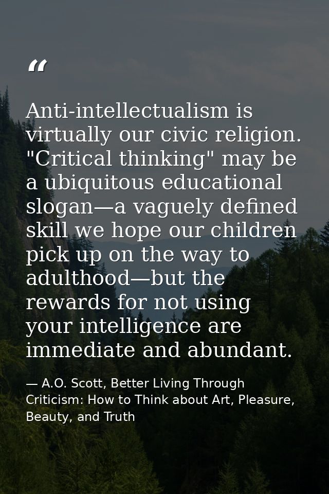 Anti-intellectualism is virtually our civic religion. "Critical thinking" may be a ubiquitous educational slogan—a vague — A.O. Scott, Better Living Through Criticism: How to Think about Art, Pleasure, Beauty, and Truth