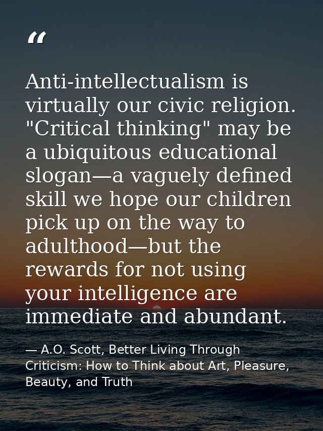 Anti-intellectualism is virtually our civic religion. "Critical thinking" may be a ubiquitous educational slogan—a vague — A.O. Scott, Better Living Through Criticism: How to Think about Art, Pleasure, Beauty, and Truth